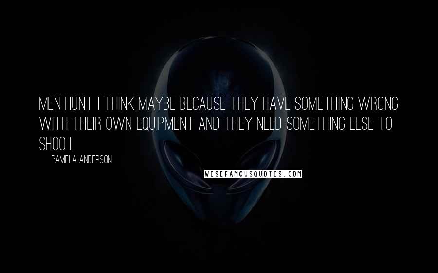 Pamela Anderson Quotes: Men hunt I think maybe because they have something wrong with their own equipment and they need something else to shoot.