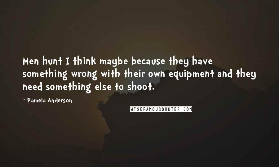 Pamela Anderson Quotes: Men hunt I think maybe because they have something wrong with their own equipment and they need something else to shoot.
