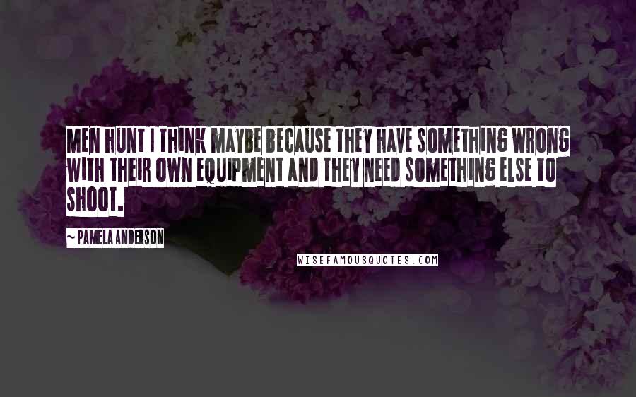 Pamela Anderson Quotes: Men hunt I think maybe because they have something wrong with their own equipment and they need something else to shoot.