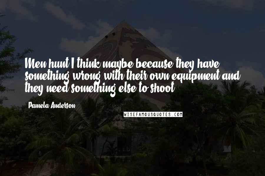 Pamela Anderson Quotes: Men hunt I think maybe because they have something wrong with their own equipment and they need something else to shoot.