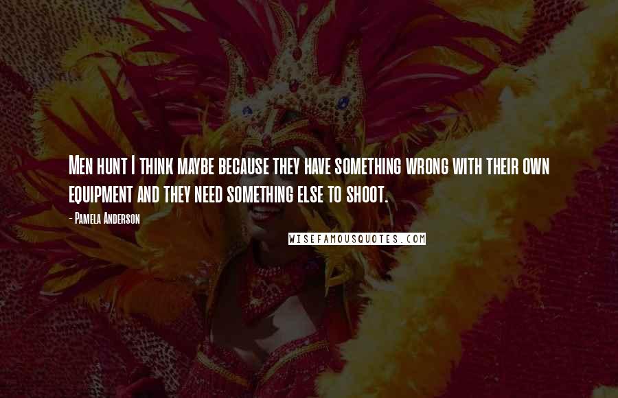 Pamela Anderson Quotes: Men hunt I think maybe because they have something wrong with their own equipment and they need something else to shoot.