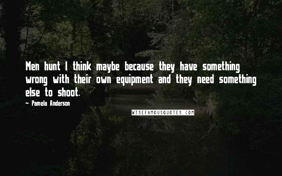 Pamela Anderson Quotes: Men hunt I think maybe because they have something wrong with their own equipment and they need something else to shoot.