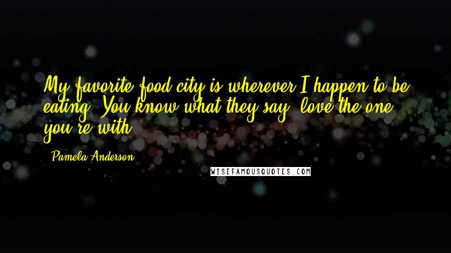 Pamela Anderson Quotes: My favorite food city is wherever I happen to be eating. You know what they say, love the one you're with!
