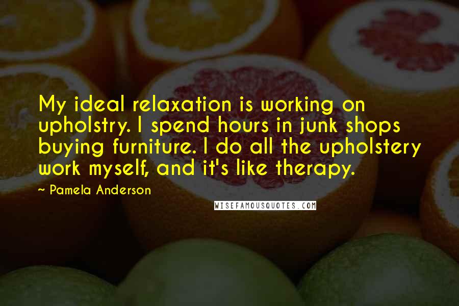 Pamela Anderson Quotes: My ideal relaxation is working on upholstry. I spend hours in junk shops buying furniture. I do all the upholstery work myself, and it's like therapy.