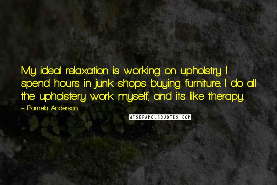 Pamela Anderson Quotes: My ideal relaxation is working on upholstry. I spend hours in junk shops buying furniture. I do all the upholstery work myself, and it's like therapy.