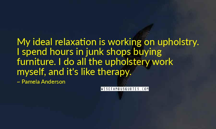 Pamela Anderson Quotes: My ideal relaxation is working on upholstry. I spend hours in junk shops buying furniture. I do all the upholstery work myself, and it's like therapy.