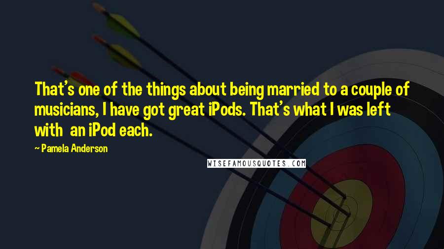 Pamela Anderson Quotes: That's one of the things about being married to a couple of musicians, I have got great iPods. That's what I was left with  an iPod each.