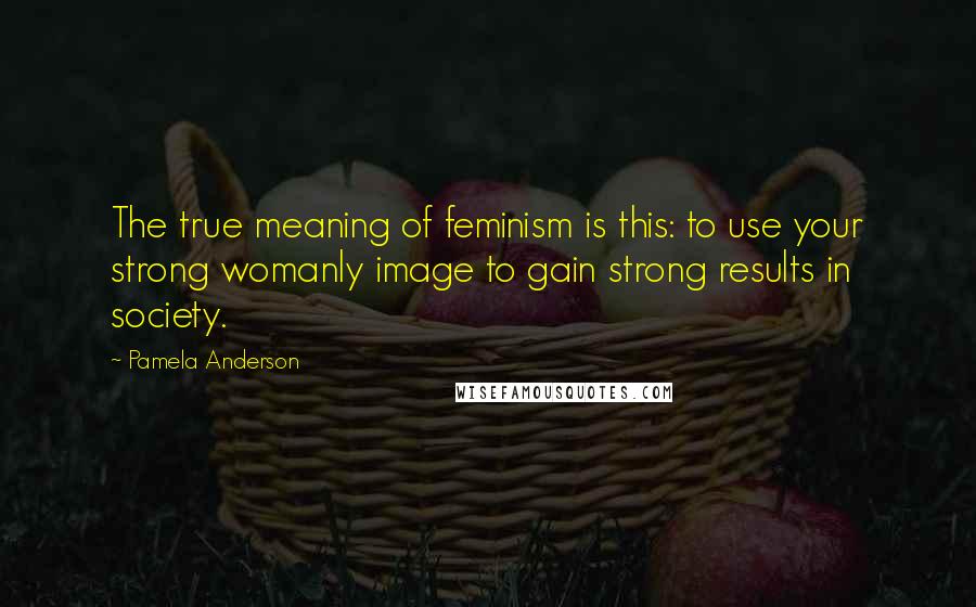 Pamela Anderson Quotes: The true meaning of feminism is this: to use your strong womanly image to gain strong results in society.