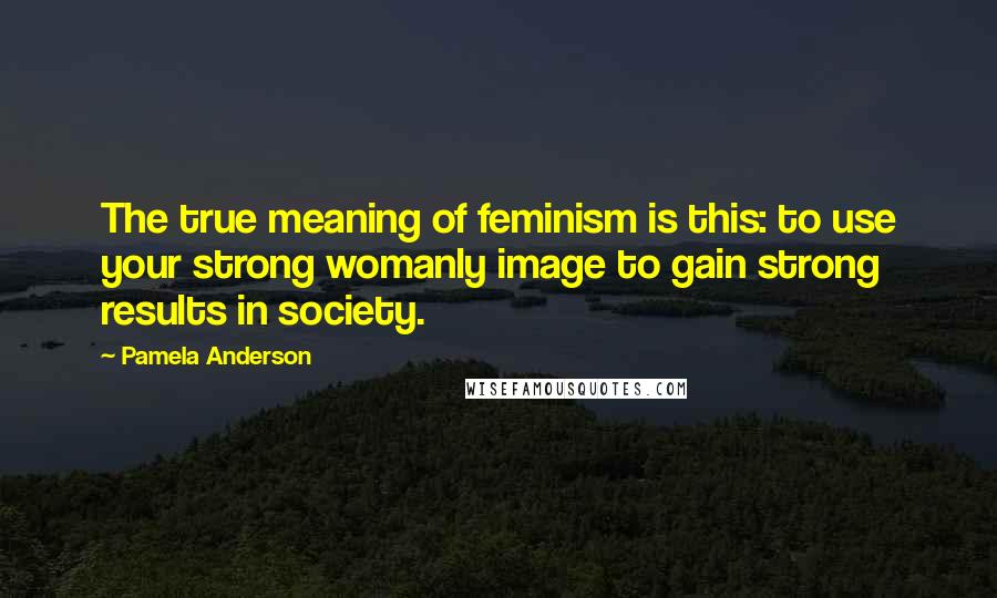 Pamela Anderson Quotes: The true meaning of feminism is this: to use your strong womanly image to gain strong results in society.