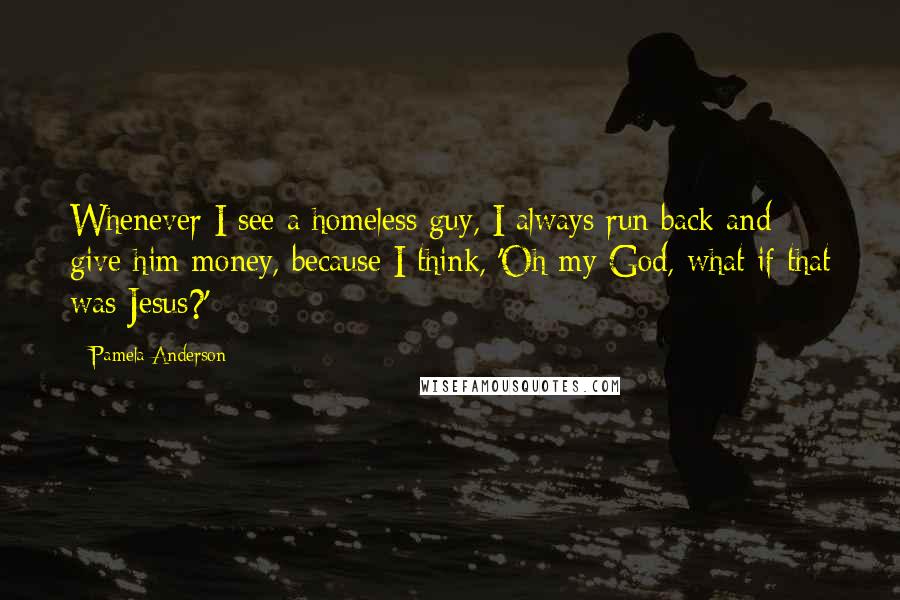 Pamela Anderson Quotes: Whenever I see a homeless guy, I always run back and give him money, because I think, 'Oh my God, what if that was Jesus?'