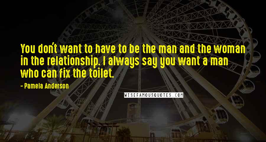 Pamela Anderson Quotes: You don't want to have to be the man and the woman in the relationship. I always say you want a man who can fix the toilet.