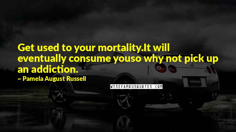 Pamela August Russell Quotes: Get used to your mortality.It will eventually consume youso why not pick up an addiction.