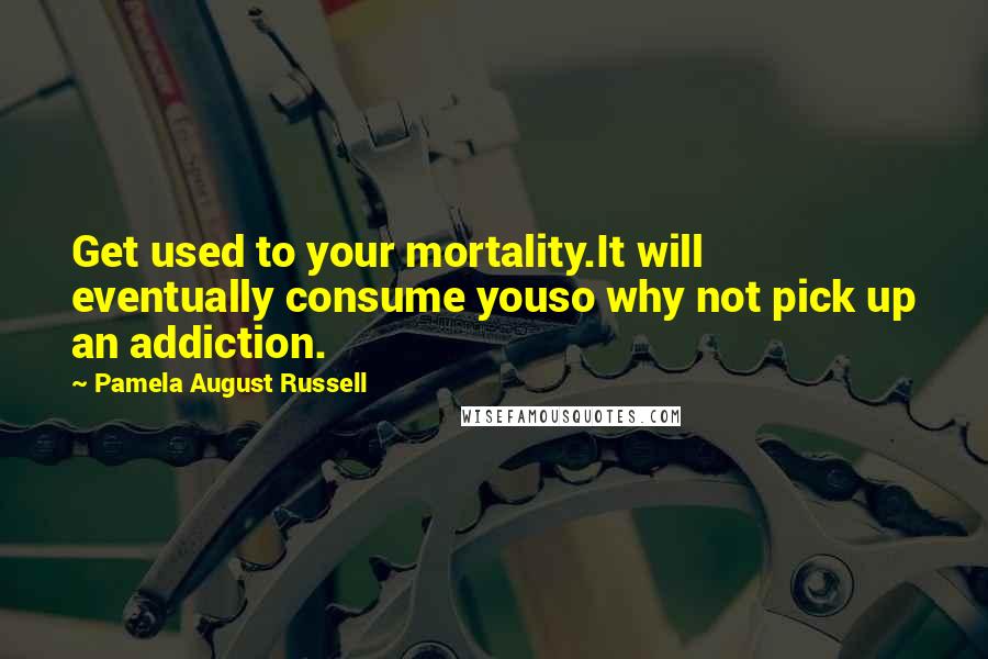 Pamela August Russell Quotes: Get used to your mortality.It will eventually consume youso why not pick up an addiction.