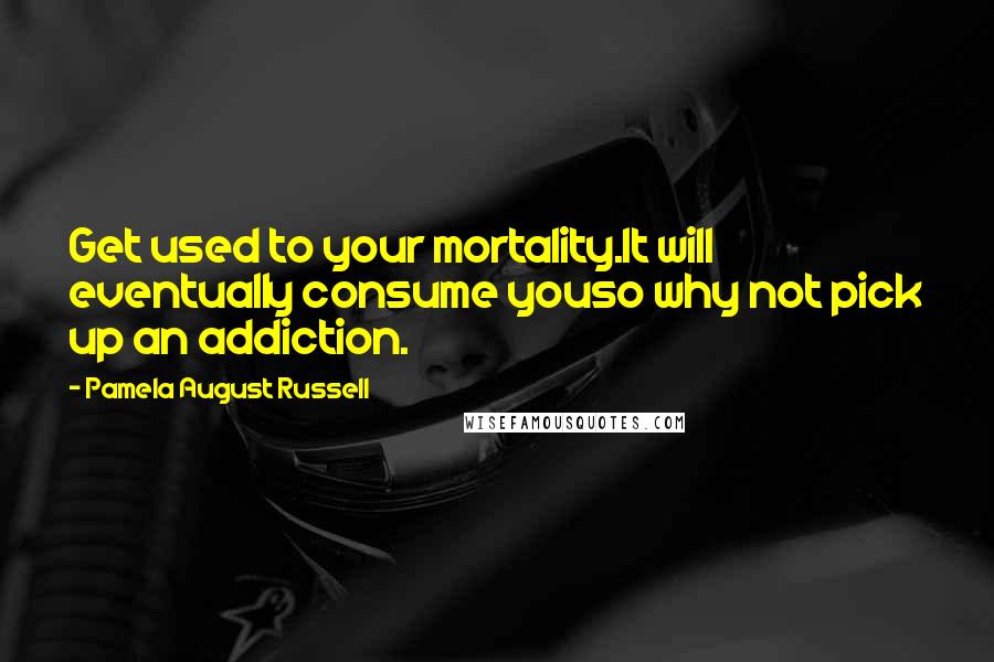 Pamela August Russell Quotes: Get used to your mortality.It will eventually consume youso why not pick up an addiction.