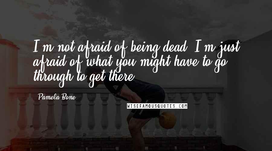 Pamela Bone Quotes: I'm not afraid of being dead. I'm just afraid of what you might have to go through to get there.