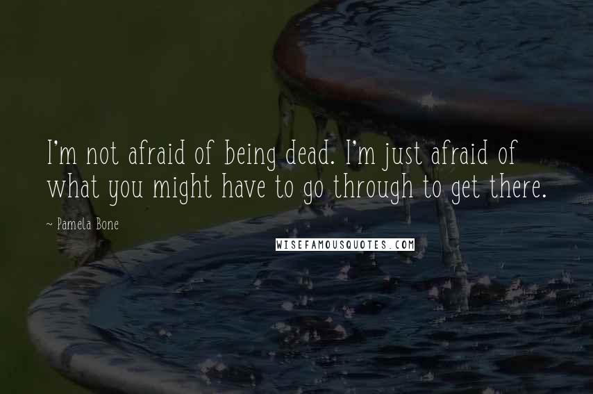 Pamela Bone Quotes: I'm not afraid of being dead. I'm just afraid of what you might have to go through to get there.