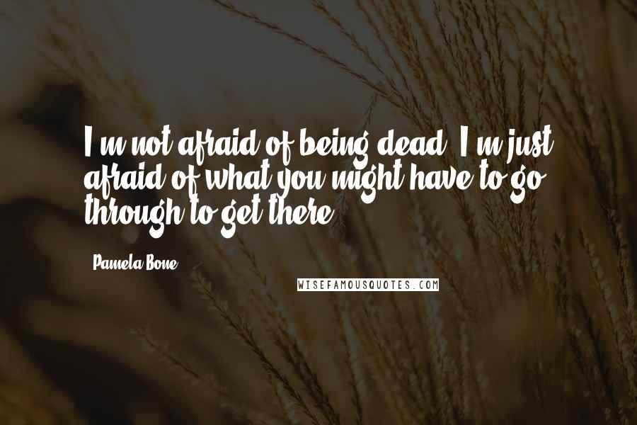 Pamela Bone Quotes: I'm not afraid of being dead. I'm just afraid of what you might have to go through to get there.