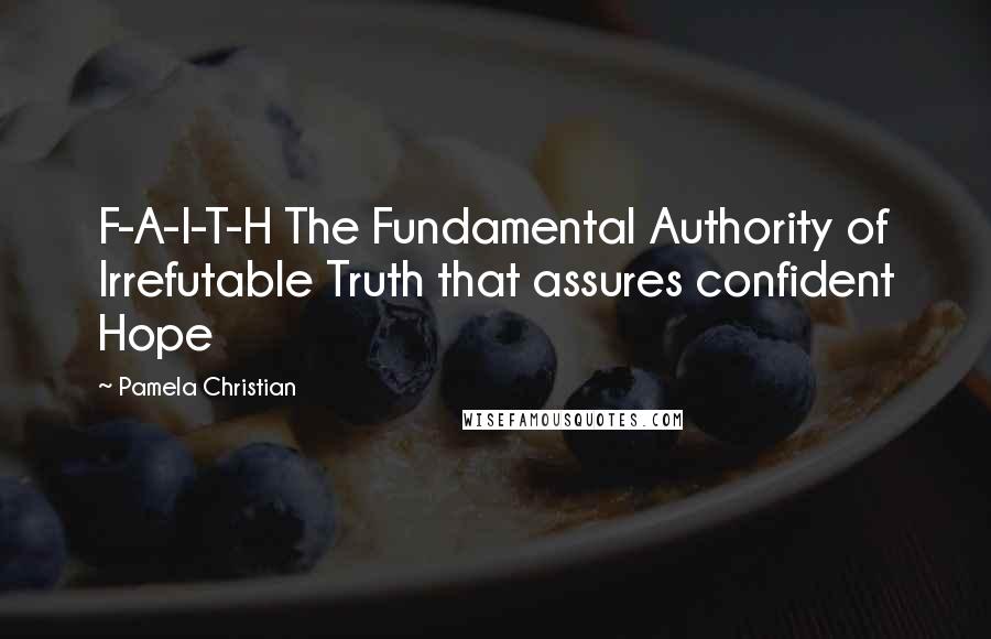 Pamela Christian Quotes: F-A-I-T-H The Fundamental Authority of Irrefutable Truth that assures confident Hope