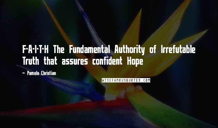 Pamela Christian Quotes: F-A-I-T-H The Fundamental Authority of Irrefutable Truth that assures confident Hope