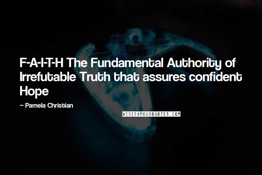 Pamela Christian Quotes: F-A-I-T-H The Fundamental Authority of Irrefutable Truth that assures confident Hope