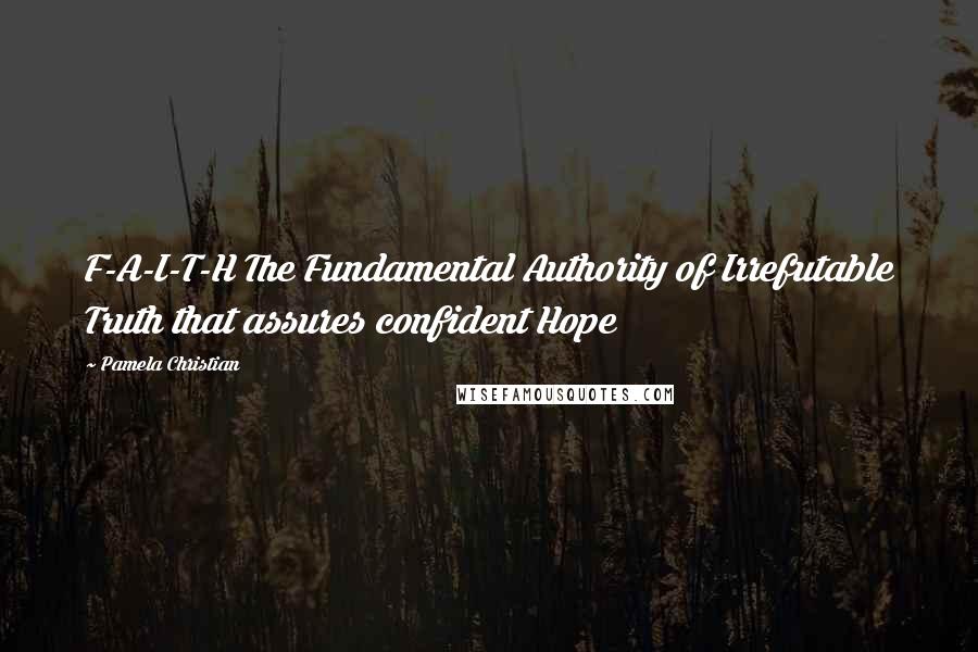 Pamela Christian Quotes: F-A-I-T-H The Fundamental Authority of Irrefutable Truth that assures confident Hope