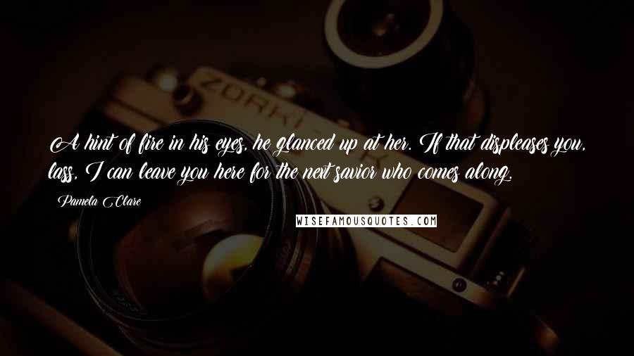 Pamela Clare Quotes: A hint of fire in his eyes, he glanced up at her. If that displeases you, lass, I can leave you here for the next savior who comes along.