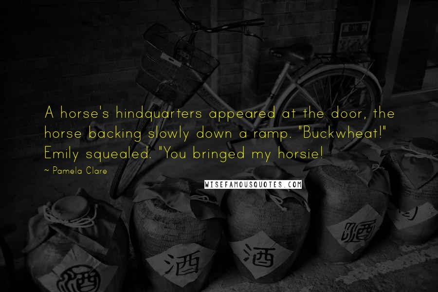Pamela Clare Quotes: A horse's hindquarters appeared at the door, the horse backing slowly down a ramp. "Buckwheat!" Emily squealed. "You bringed my horsie!