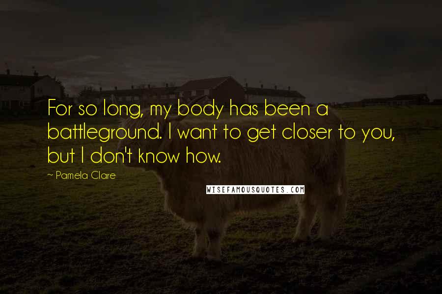 Pamela Clare Quotes: For so long, my body has been a battleground. I want to get closer to you, but I don't know how.