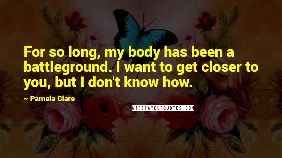 Pamela Clare Quotes: For so long, my body has been a battleground. I want to get closer to you, but I don't know how.