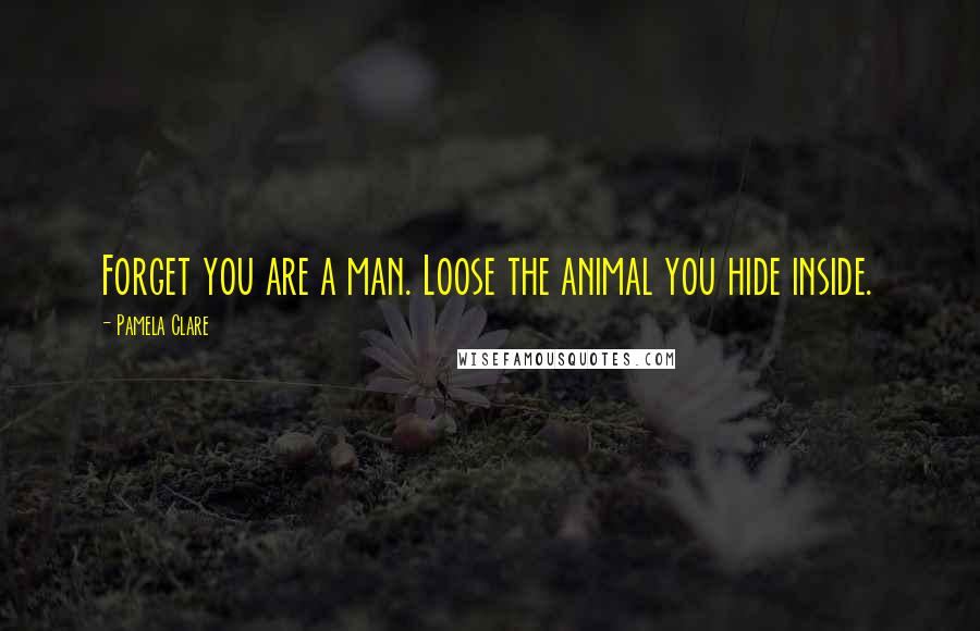 Pamela Clare Quotes: Forget you are a man. Loose the animal you hide inside.