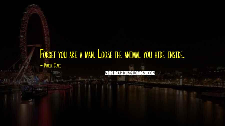 Pamela Clare Quotes: Forget you are a man. Loose the animal you hide inside.