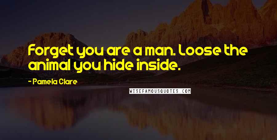 Pamela Clare Quotes: Forget you are a man. Loose the animal you hide inside.