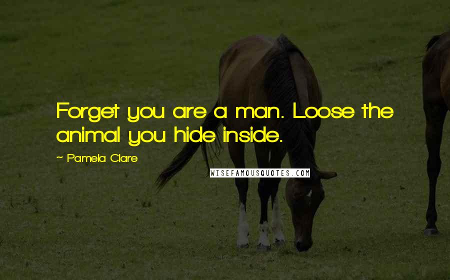 Pamela Clare Quotes: Forget you are a man. Loose the animal you hide inside.