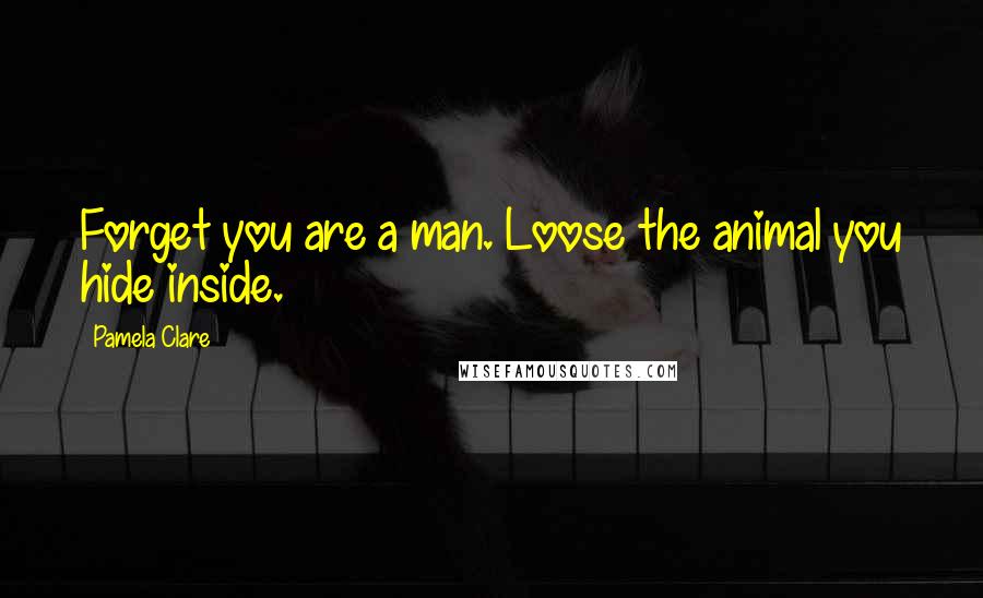 Pamela Clare Quotes: Forget you are a man. Loose the animal you hide inside.