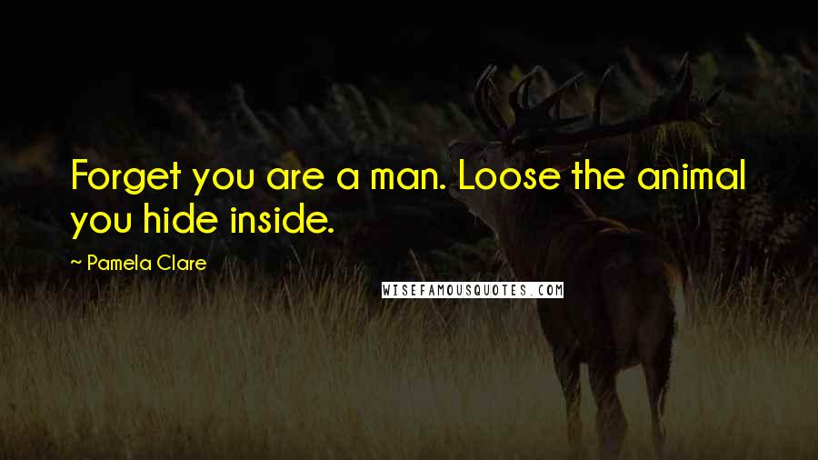 Pamela Clare Quotes: Forget you are a man. Loose the animal you hide inside.