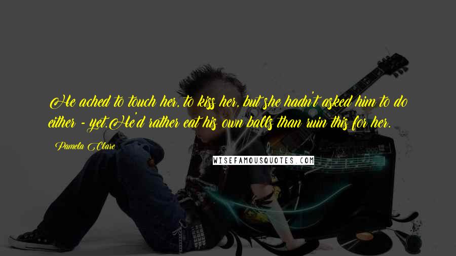 Pamela Clare Quotes: He ached to touch her, to kiss her, but she hadn't asked him to do either - yet.He'd rather eat his own balls than ruin this for her.