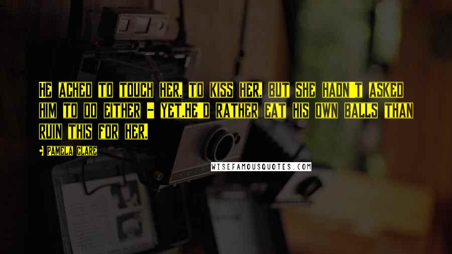 Pamela Clare Quotes: He ached to touch her, to kiss her, but she hadn't asked him to do either - yet.He'd rather eat his own balls than ruin this for her.