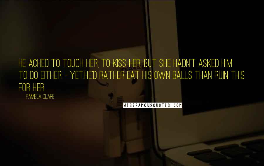 Pamela Clare Quotes: He ached to touch her, to kiss her, but she hadn't asked him to do either - yet.He'd rather eat his own balls than ruin this for her.