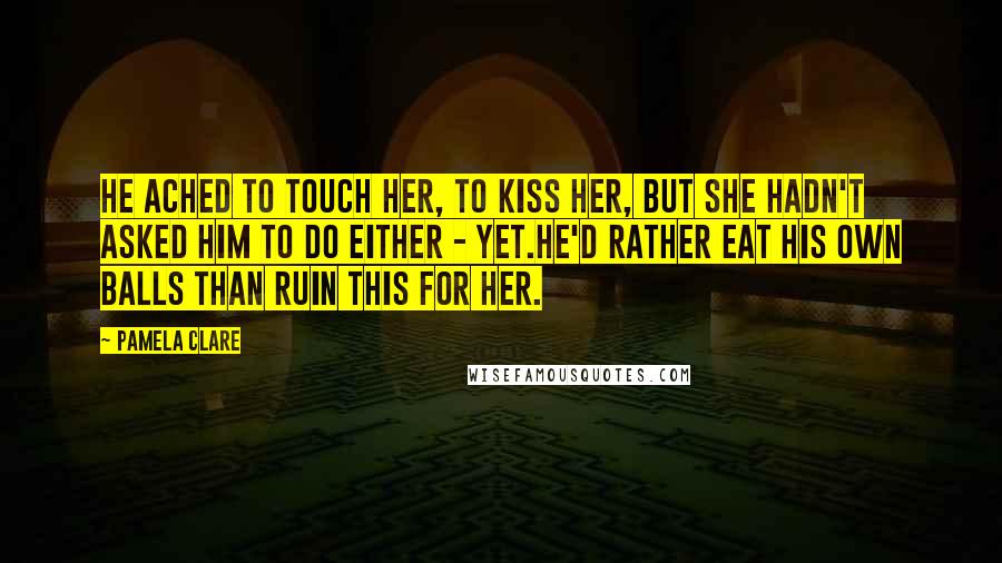 Pamela Clare Quotes: He ached to touch her, to kiss her, but she hadn't asked him to do either - yet.He'd rather eat his own balls than ruin this for her.