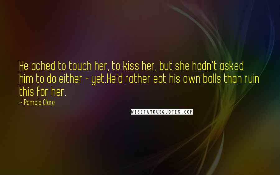 Pamela Clare Quotes: He ached to touch her, to kiss her, but she hadn't asked him to do either - yet.He'd rather eat his own balls than ruin this for her.