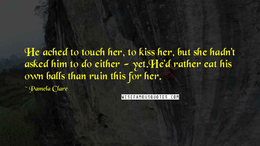 Pamela Clare Quotes: He ached to touch her, to kiss her, but she hadn't asked him to do either - yet.He'd rather eat his own balls than ruin this for her.