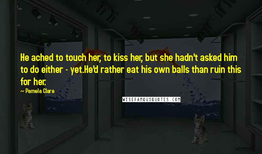 Pamela Clare Quotes: He ached to touch her, to kiss her, but she hadn't asked him to do either - yet.He'd rather eat his own balls than ruin this for her.