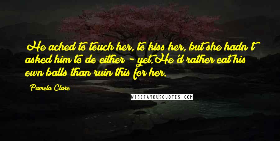 Pamela Clare Quotes: He ached to touch her, to kiss her, but she hadn't asked him to do either - yet.He'd rather eat his own balls than ruin this for her.