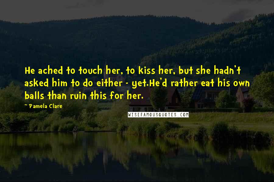 Pamela Clare Quotes: He ached to touch her, to kiss her, but she hadn't asked him to do either - yet.He'd rather eat his own balls than ruin this for her.