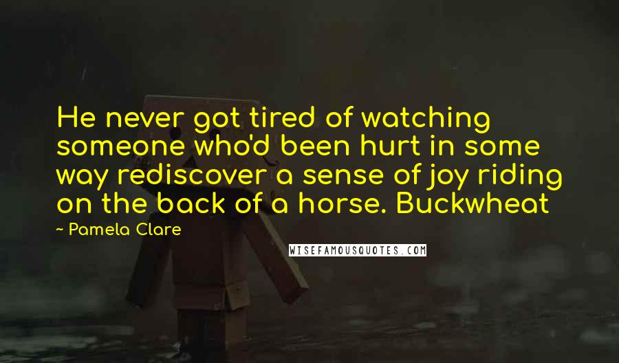 Pamela Clare Quotes: He never got tired of watching someone who'd been hurt in some way rediscover a sense of joy riding on the back of a horse. Buckwheat