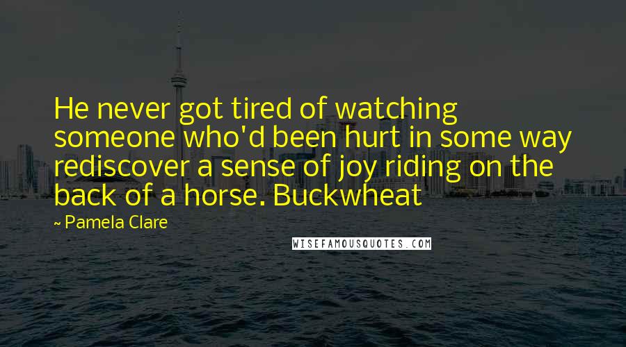 Pamela Clare Quotes: He never got tired of watching someone who'd been hurt in some way rediscover a sense of joy riding on the back of a horse. Buckwheat