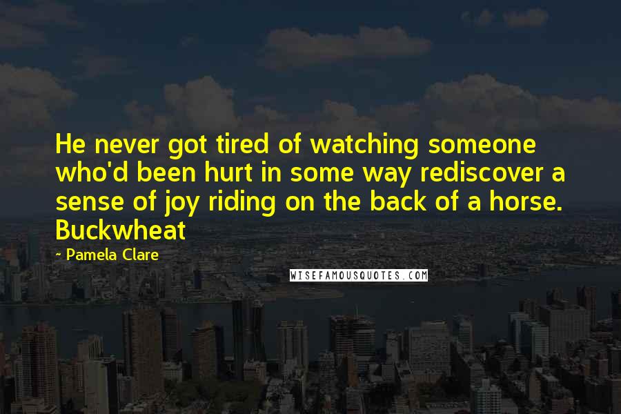 Pamela Clare Quotes: He never got tired of watching someone who'd been hurt in some way rediscover a sense of joy riding on the back of a horse. Buckwheat