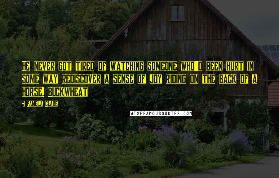 Pamela Clare Quotes: He never got tired of watching someone who'd been hurt in some way rediscover a sense of joy riding on the back of a horse. Buckwheat
