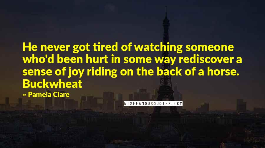 Pamela Clare Quotes: He never got tired of watching someone who'd been hurt in some way rediscover a sense of joy riding on the back of a horse. Buckwheat