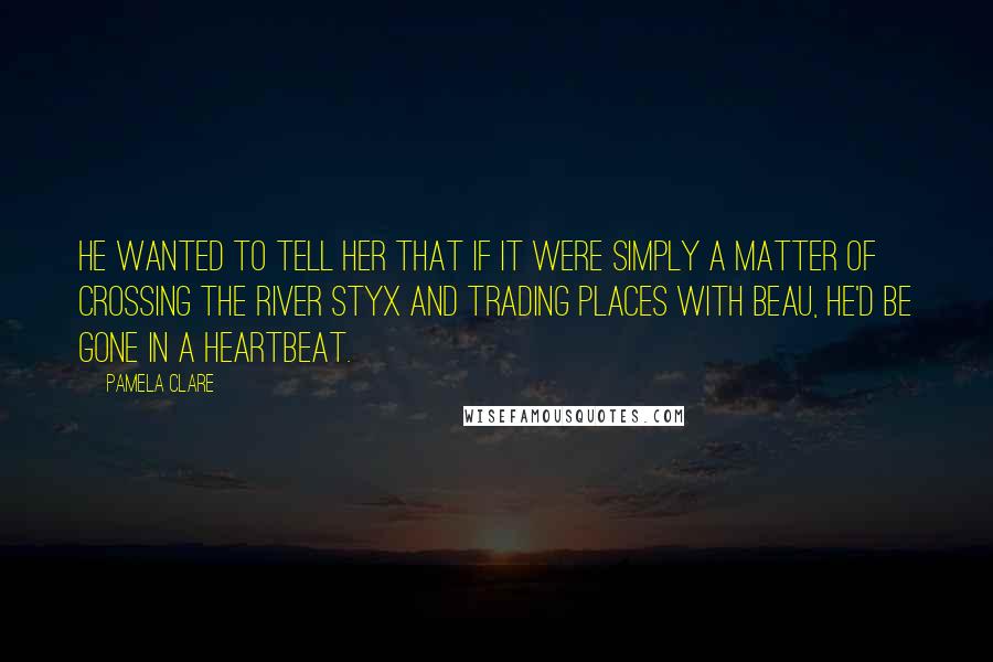 Pamela Clare Quotes: He wanted to tell her that if it were simply a matter of crossing the river Styx and trading places with Beau, he'd be gone in a heartbeat.